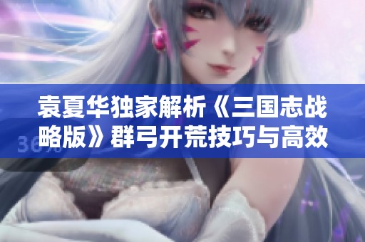袁夏华独家解析《三国志战略版》群弓开荒技巧与高效策略攻略