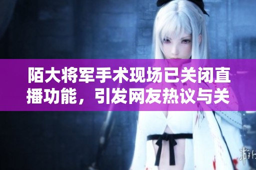 陌大将军手术现场已关闭直播功能，引发网友热议与关心