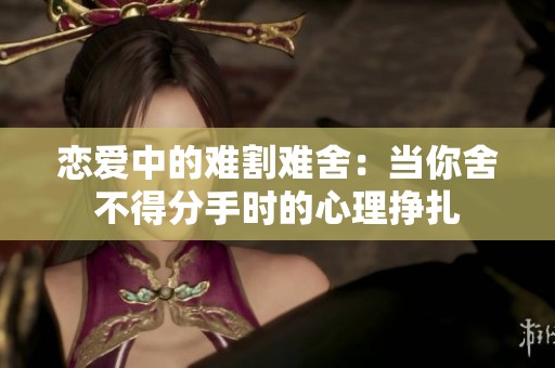 恋爱中的难割难舍：当你舍不得分手时的心理挣扎