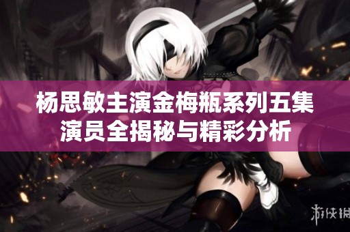 杨思敏主演金梅瓶系列五集演员全揭秘与精彩分析
