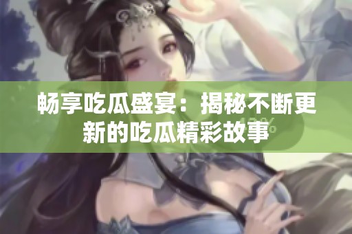 畅享吃瓜盛宴：揭秘不断更新的吃瓜精彩故事