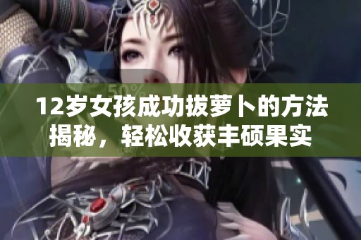 12岁女孩成功拔萝卜的方法揭秘，轻松收获丰硕果实