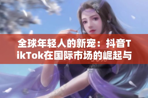 全球年轻人的新宠：抖音TikTok在国际市场的崛起与影响