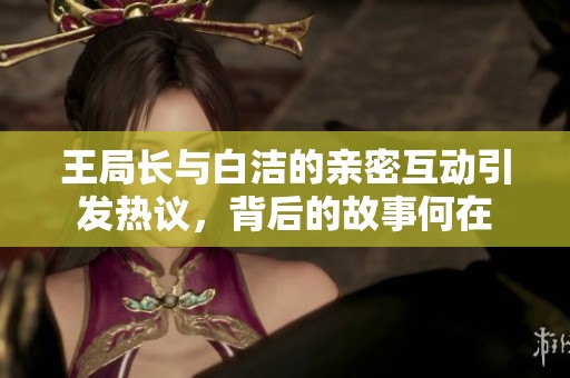 王局长与白洁的亲密互动引发热议，背后的故事何在
