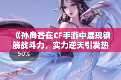 《孙尚香在CF手游中展现钢筋战斗力，实力逆天引发热议》