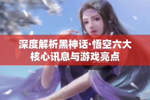 深度解析黑神话·悟空六大核心讯息与游戏亮点