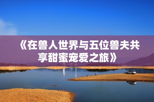 《在兽人世界与五位兽夫共享甜蜜宠爱之旅》