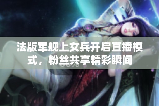 法版军舰上女兵开启直播模式，粉丝共享精彩瞬间