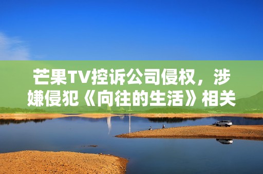 芒果TV控诉公司侵权，涉嫌侵犯《向往的生活》相关权益