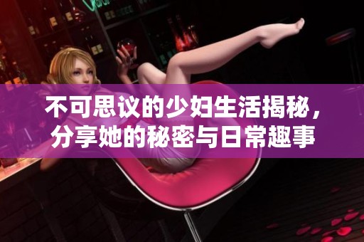 不可思议的少妇生活揭秘，分享她的秘密与日常趣事