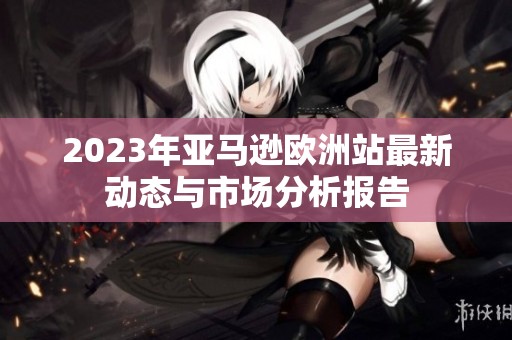2023年亚马逊欧洲站最新动态与市场分析报告