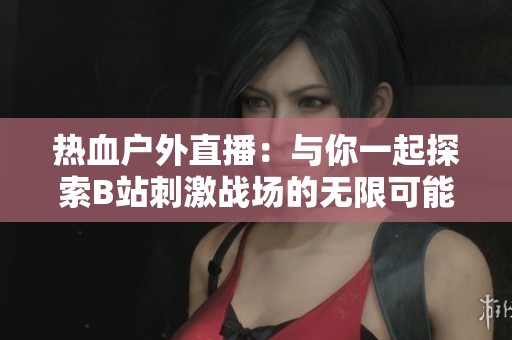 热血户外直播：与你一起探索B站刺激战场的无限可能