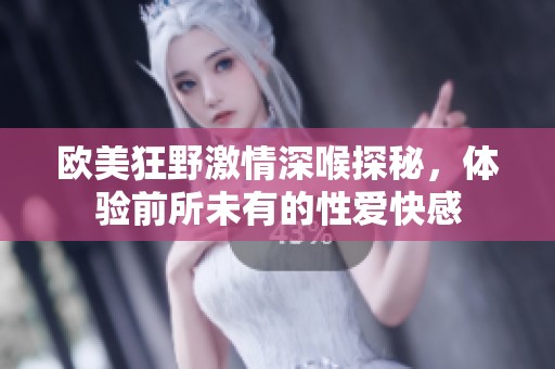 欧美狂野激情深喉探秘，体验前所未有的性爱快感