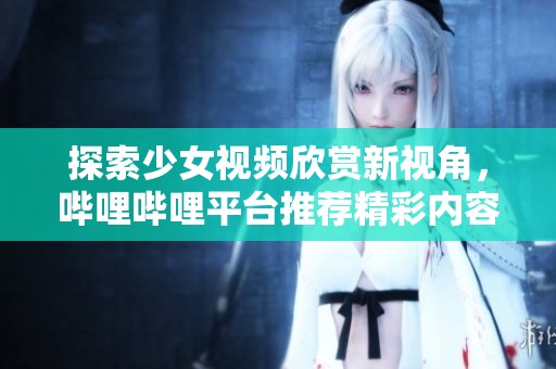 探索少女视频欣赏新视角，哔哩哔哩平台推荐精彩内容