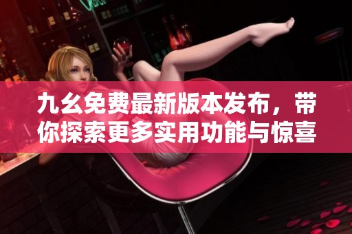 九幺免费最新版本发布，带你探索更多实用功能与惊喜体验