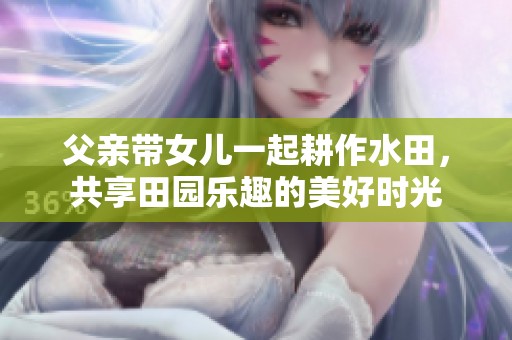 父亲带女儿一起耕作水田，共享田园乐趣的美好时光