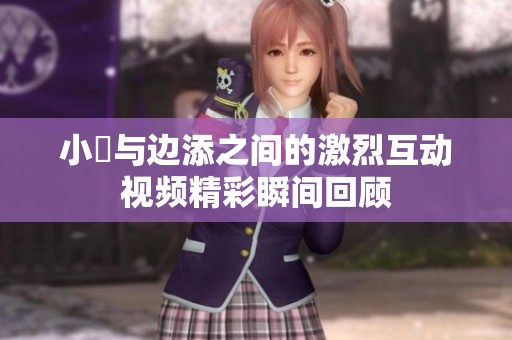 小泬与边添之间的激烈互动视频精彩瞬间回顾