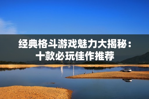 经典格斗游戏魅力大揭秘：十款必玩佳作推荐