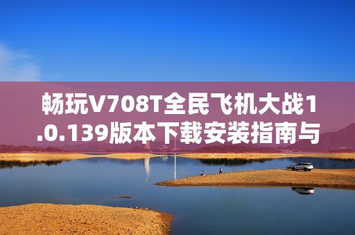 畅玩V708T全民飞机大战1.0.139版本下载安装指南与玩法介绍