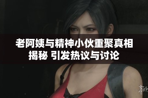 老阿姨与精神小伙重聚真相揭秘 引发热议与讨论