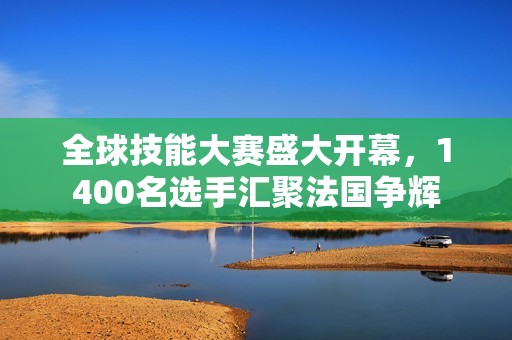 全球技能大赛盛大开幕，1400名选手汇聚法国争辉