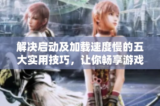 解决启动及加载速度慢的五大实用技巧，让你畅享游戏乐趣