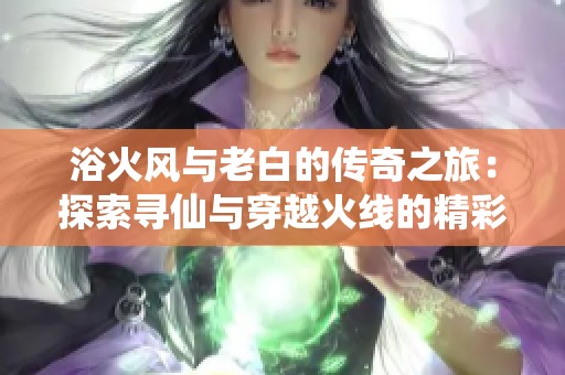 浴火风与老白的传奇之旅：探索寻仙与穿越火线的精彩游戏世界