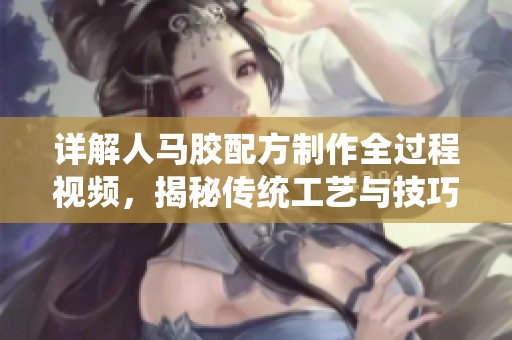 详解人马胶配方制作全过程视频，揭秘传统工艺与技巧