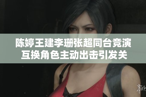 陈婷王建李珊张超同台竞演 互换角色主动出击引发关注