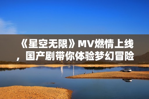 《星空无限》MV燃情上线，国产剧带你体验梦幻冒险之旅