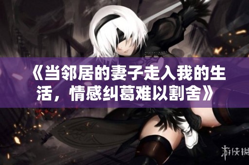 《当邻居的妻子走入我的生活，情感纠葛难以割舍》