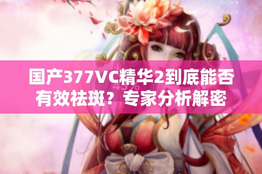 国产377VC精华2到底能否有效祛斑？专家分析解密