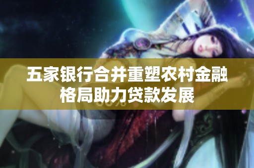 五家银行合并重塑农村金融格局助力贷款发展