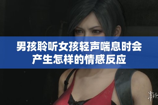 男孩聆听女孩轻声喘息时会产生怎样的情感反应