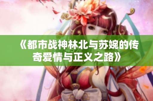 《都市战神林北与苏婉的传奇爱情与正义之路》