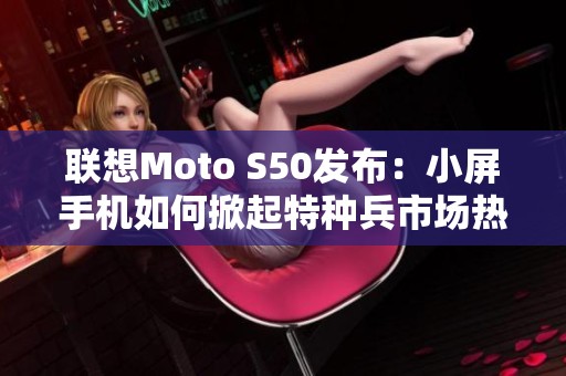 联想Moto S50发布：小屏手机如何掀起特种兵市场热潮
