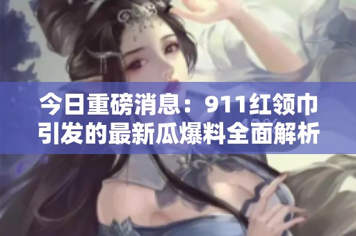 今日重磅消息：911红领巾引发的最新瓜爆料全面解析