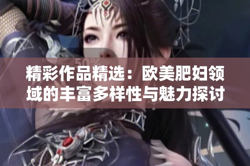 精彩作品精选：欧美肥妇领域的丰富多样性与魅力探讨