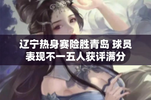 辽宁热身赛险胜青岛 球员表现不一五人获评满分