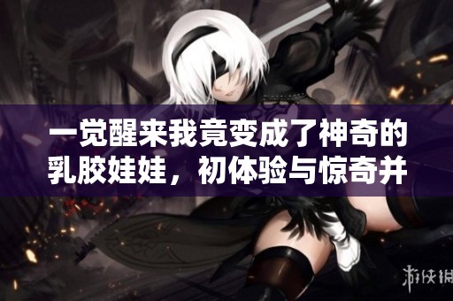 一觉醒来我竟变成了神奇的乳胶娃娃，初体验与惊奇并存