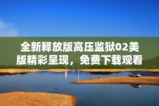 全新释放版高压监狱02美版精彩呈现，免费下载观看
