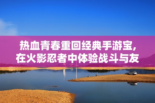 热血青春重回经典手游宝,在火影忍者中体验战斗与友情的激情之旅