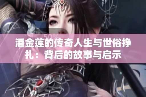 潘金莲的传奇人生与世俗挣扎：背后的故事与启示
