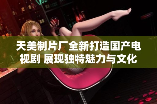 天美制片厂全新打造国产电视剧 展现独特魅力与文化深度