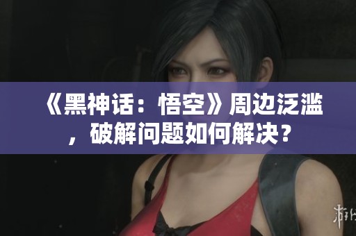 《黑神话：悟空》周边泛滥，破解问题如何解决？