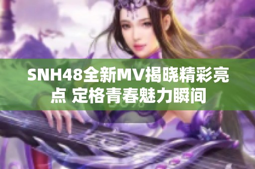SNH48全新MV揭晓精彩亮点 定格青春魅力瞬间