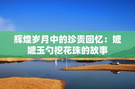 辉煌岁月中的珍贵回忆：嬷嬷玉勺挖花珠的故事