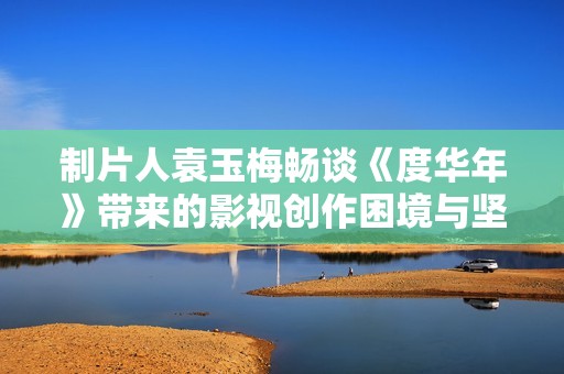 制片人袁玉梅畅谈《度华年》带来的影视创作困境与坚持