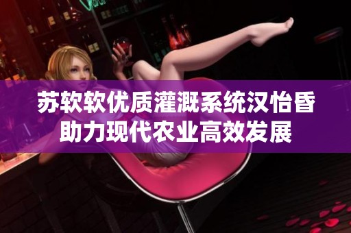苏软软优质灌溉系统汉怡昏助力现代农业高效发展