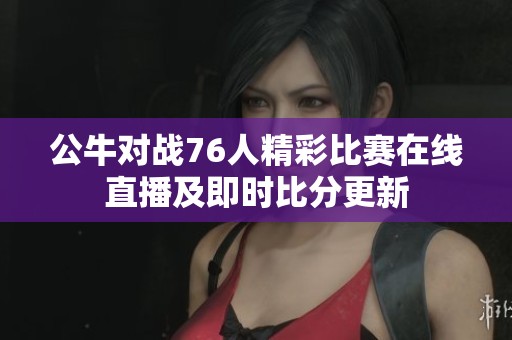 公牛对战76人精彩比赛在线直播及即时比分更新